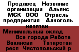 Продавец › Название организации ­ Альянс-МСК, ООО › Отрасль предприятия ­ Алкоголь, напитки › Минимальный оклад ­ 26 500 - Все города Работа » Вакансии   . Татарстан респ.,Чистопольский р-н